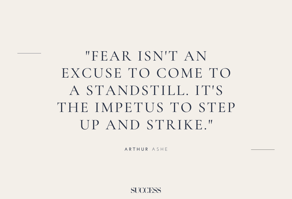 “Fear isn’t an excuse to come to a standstill. It’s the impetus to step up and strike.” – Arthur Ashe