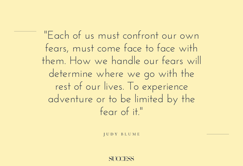 “Each of us must confront our own fears, must come face to face with them. How we handle our fears will determine where we go with the rest of our lives. To experience adventure or to be limited by the fear of it.” – Judy Blume