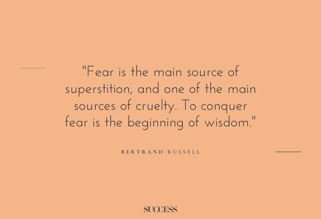 “Fear is the main source of superstition, and one of the main sources of cruelty. To conquer fear is the beginning of wisdom.” – Bertrand Russell