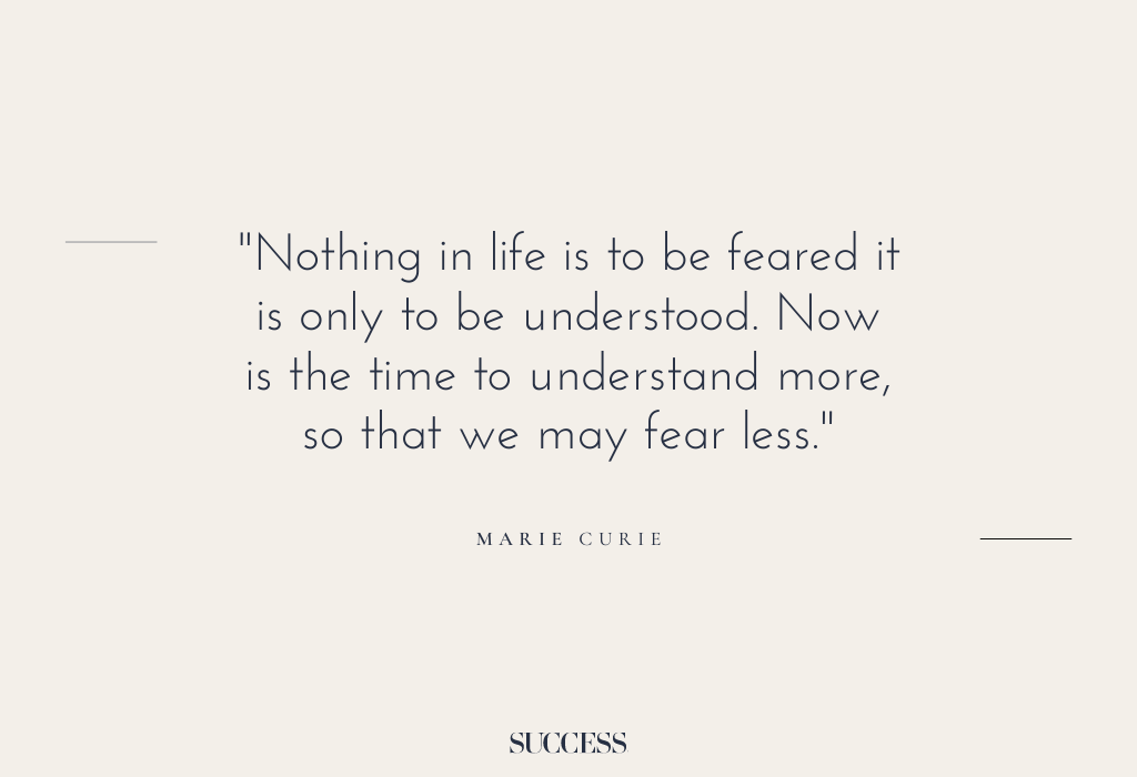 “Nothing in life is to be feared it is only to be understood. Now is the time to understand more, so that we may fear less.” – Marie Curie
