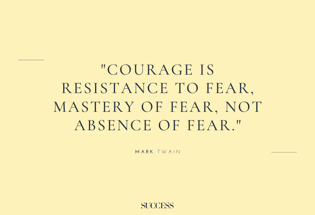 "Courage is resistance to fear, mastery of fear, not absence of fear.” – Mark Twain