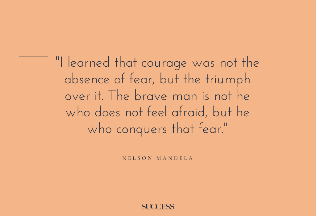 “I learned that courage was not the absence of fear, but the triumph over it. The brave man is not he who does not feel afraid, but he who conquers that fear." – Nelson Mandela