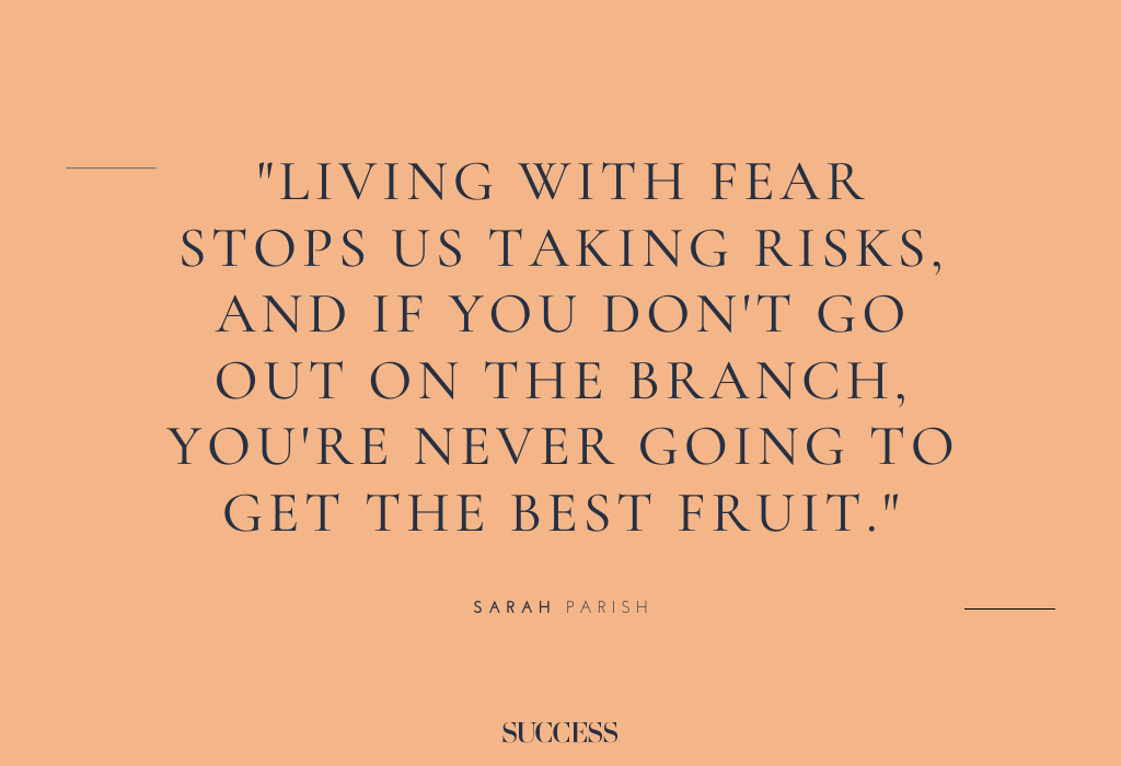"Living with fear stops us taking risks, and if you don't go out on the branch, you're never going to get the best fruit." – Sarah Parish