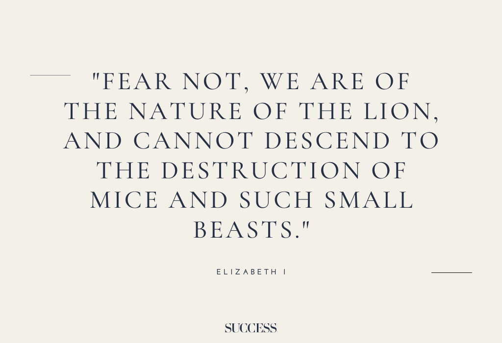 “Fear not, we are of the nature of the lion, and cannot descend to the destruction of mice and such small beasts.” – Elizabeth I