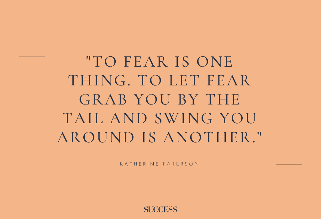 “To fear is one thing. To let fear grab you by the tail and swing you around is another.” – Katherine Paterson