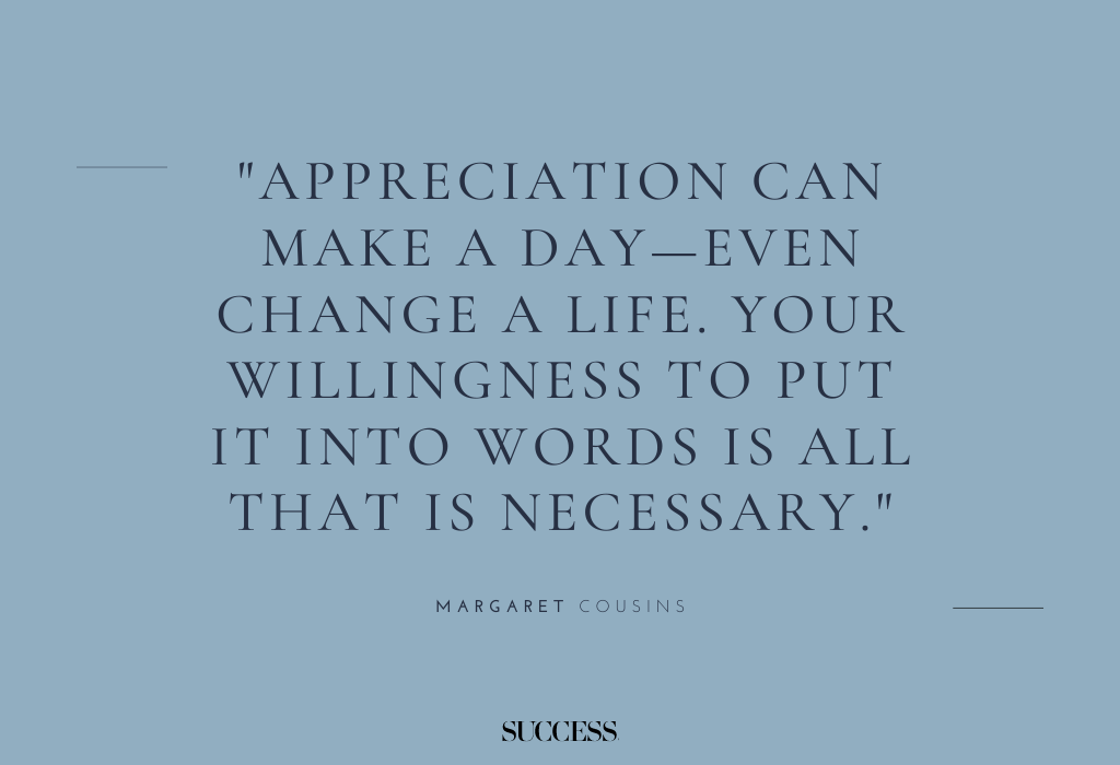 "Appreciation can make a day—even change a life. Your willingness to put it into words is all that is necessary." — Margaret Cousins