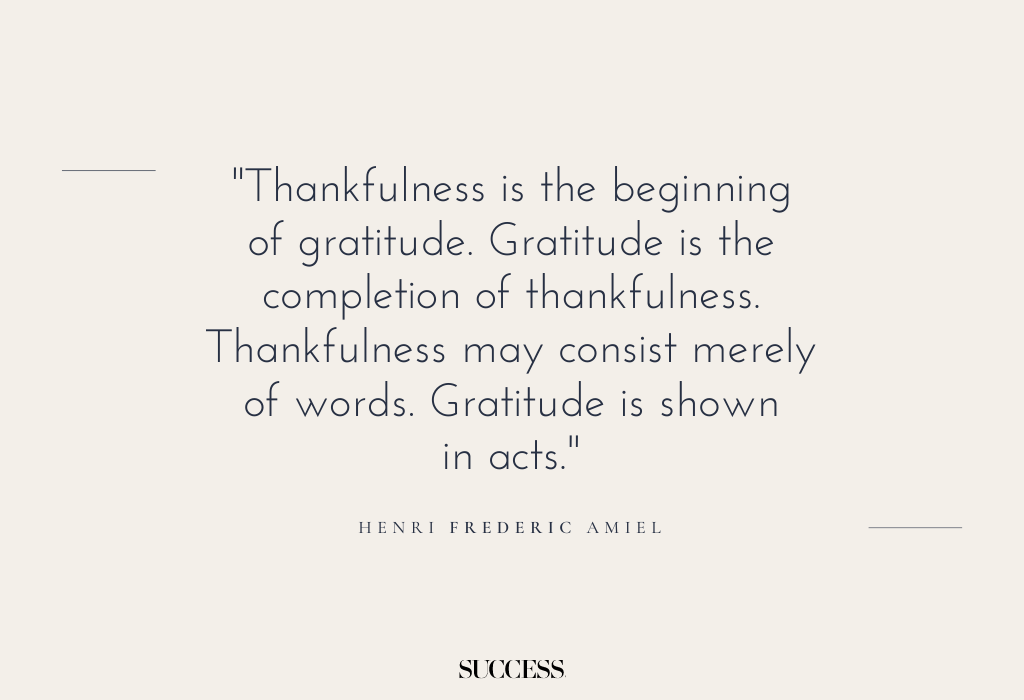 "Thankfulness is the beginning of gratitude. Gratitude is the completion of thankfulness. Thankfulness may consist merely of words. Gratitude is shown in acts." — Henri Frederic Amiel