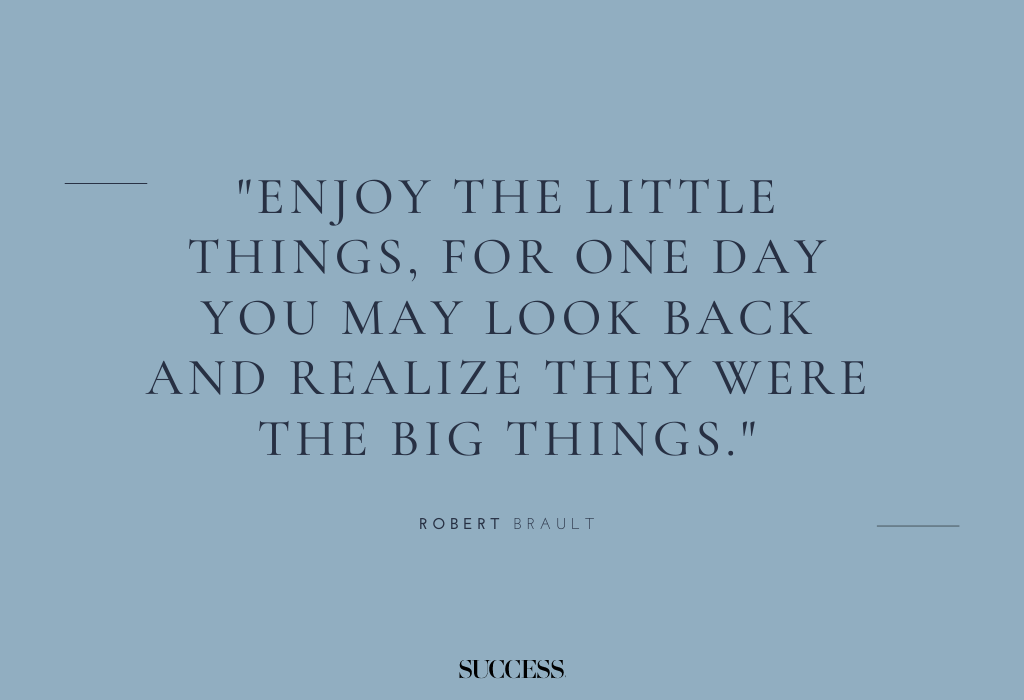 "Enjoy the little things, for one day you may look back and realize they were the big things." — Robert Brault