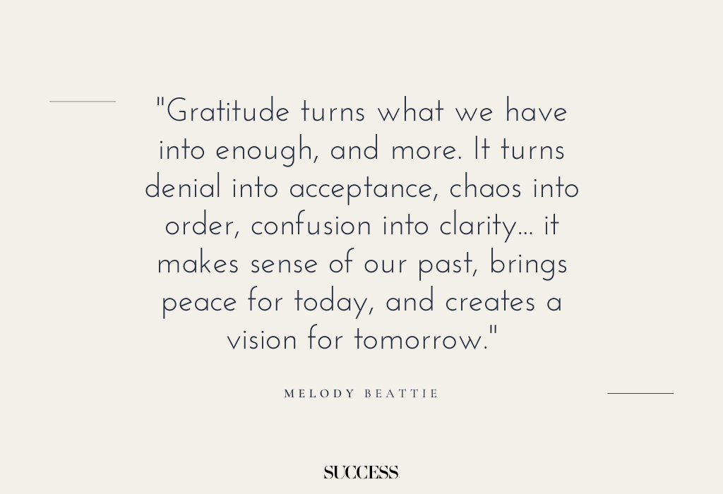 "Gratitude turns what we have into enough, and more. It turns denial into acceptance, chaos into order, confusion into clarity... it makes sense of our past, brings peace for today, and creates a vision for tomorrow." — Melody Beattie