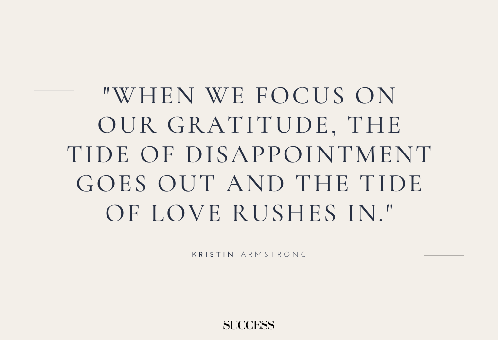 "When we focus on our gratitude, the tide of disappointment goes out and the tide of love rushes in." — Kristin Armstrong