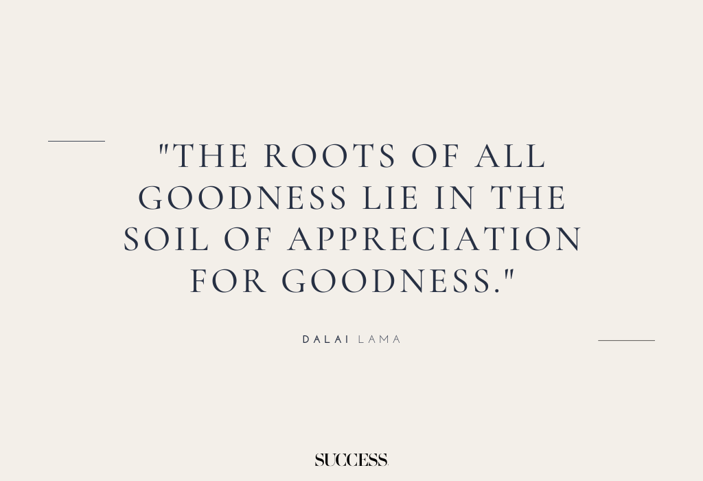 "The roots of all goodness lie in the soil of appreciation for goodness." — Dalai Lama
