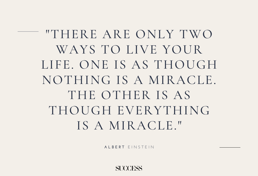 "There are only two ways to live your life. One is as though nothing is a miracle. The other is as though everything is a miracle." — Albert Einstein