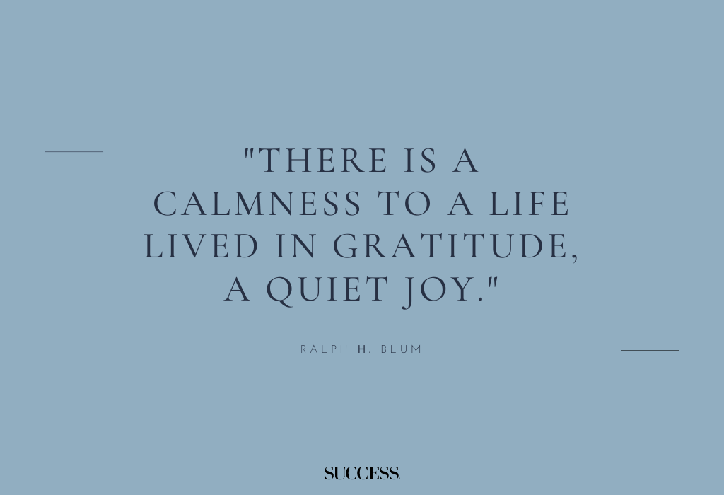 "There is a calmness to a life lived in gratitude, a quiet joy." — Ralph H. Blum