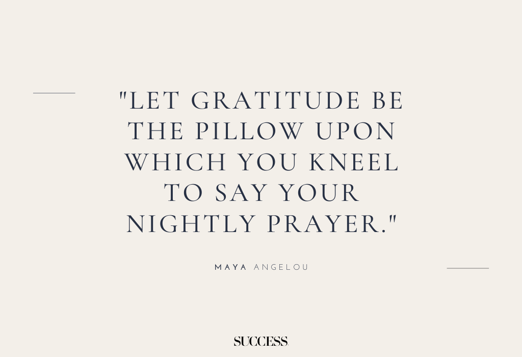 "Let gratitude be the pillow upon which you kneel to say your nightly prayer." — Maya Angelou