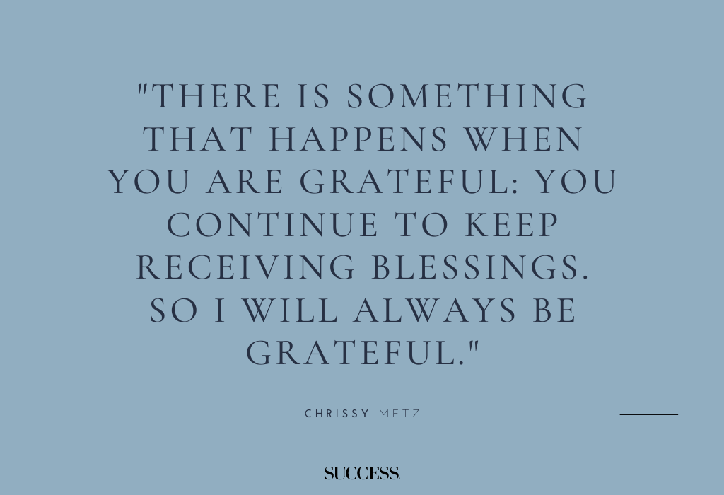 "There is something that happens when you are grateful: You continue to keep receiving blessings. So I will always be grateful." — Chrissy Metz