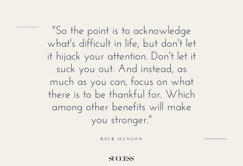 "So the point is to acknowledge what's difficult in life, but don't let it hijack your attention. Don't let it suck you out. And instead, as much as you can, focus on what there is to be thankful for. Which among other benefits will make you stronger." — Rick Hanson