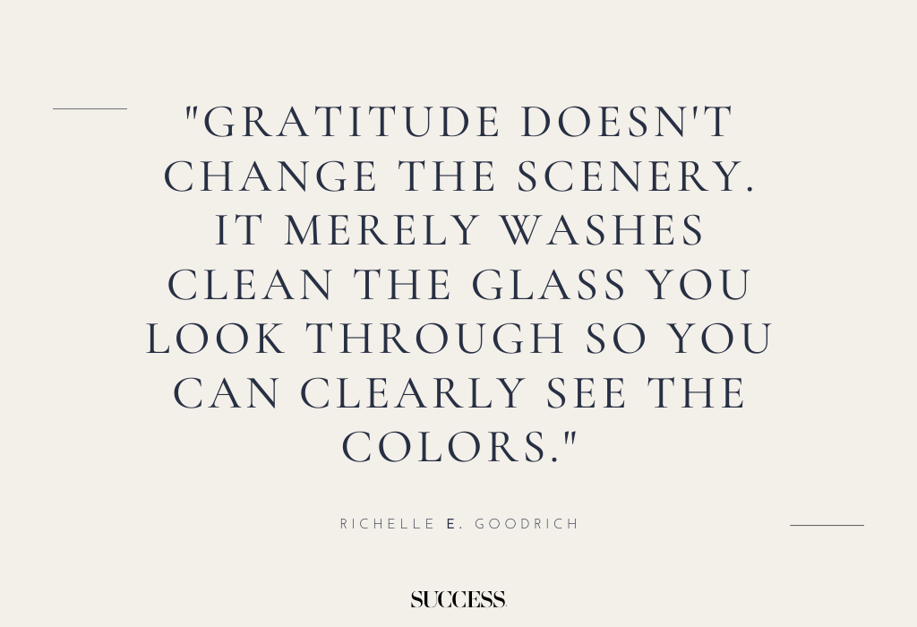3. "Gratitude doesn't change the scenery. It merely washes clean the glass you look through so you can clearly see the colors." — Richelle E. Goodrich 