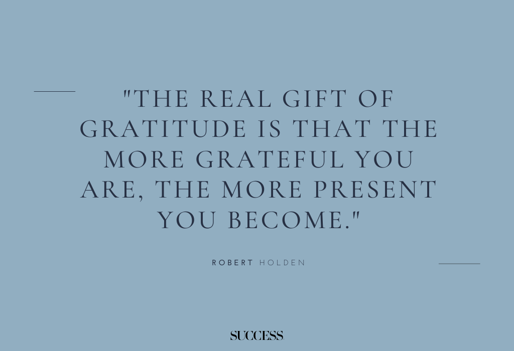 "The real gift of gratitude is that the more grateful you are, the more present you become." — Robert Holden