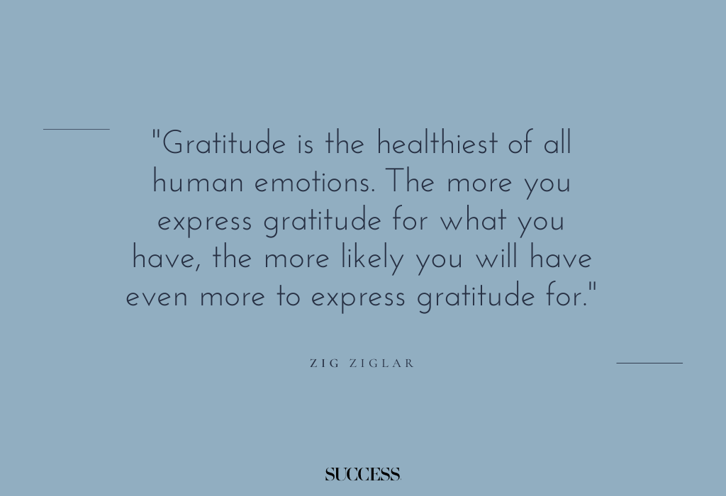 "Gratitude is the healthiest of all human emotions. The more you express gratitude for what you have, the more likely you will have even more to express gratitude for." — Zig Ziglar