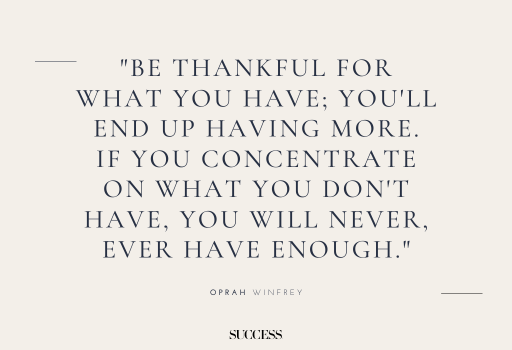 "Be thankful for what you have; you'll end up having more. If you concentrate on what you don't have, you will never, ever have enough." — Oprah Winfrey