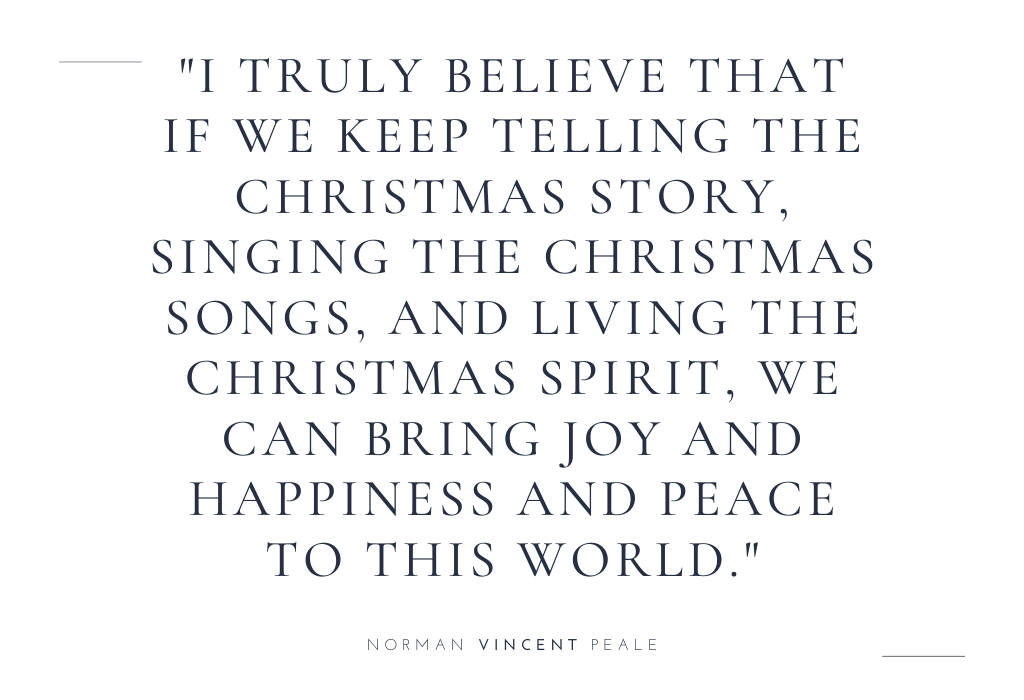 “I truly believe that if we keep telling the Christmas story, singing the Christmas songs, and living the Christmas spirit, we can bring joy and happiness and peace to this world.” — Norman Vincent Peale