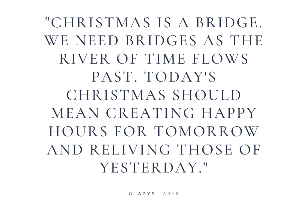 “Christmas is a bridge. We need bridges as the river of time flows past. Today’s Christmas should mean creating happy hours for tomorrow and relieving those of yesterday.” — Gladys Taber