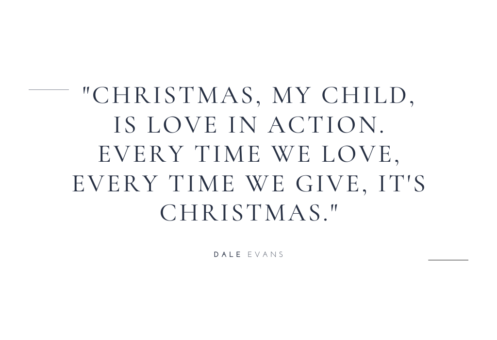 “Christmas, my child, is love in action. Every time we love, every time we give, it’s Christmas.” — Dale Evans