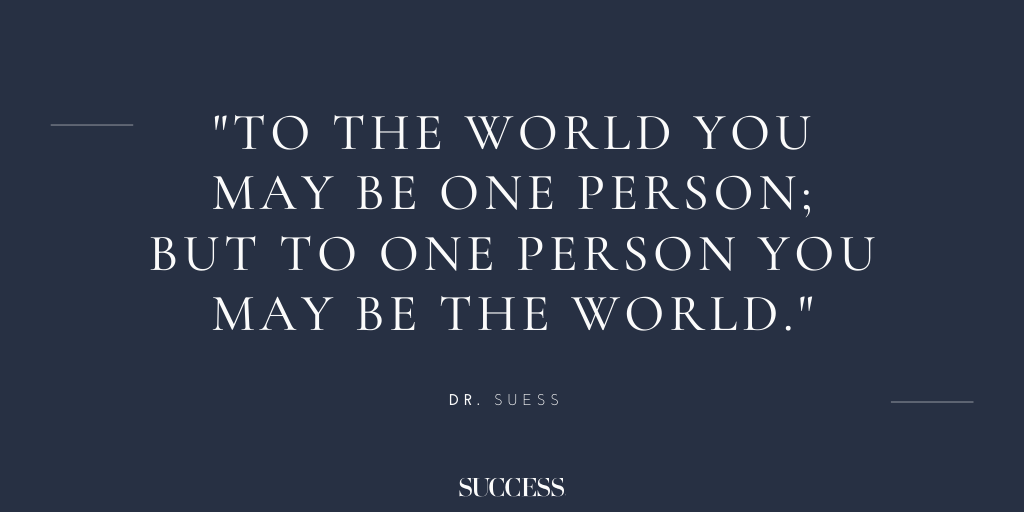 To the world you may be one person; but to one person you may be the world.”  - Dr. Suess