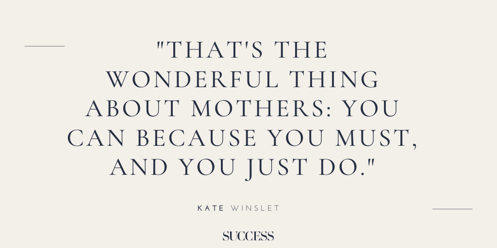 “That's the wonderful thing about mothers: You can because you must, and you just do.” - Kate Winslet