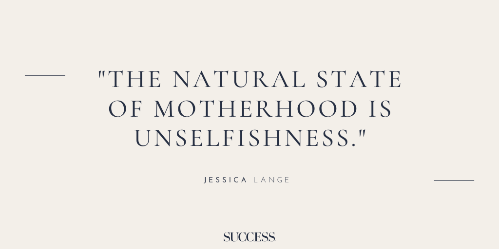 “The natural state of motherhood is unselfishness.” - Jessica Lange