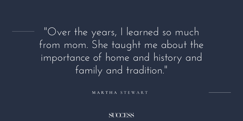 “Over the years, I learned so much from mom. She taught me about the importance of home and history and family and tradition.” - Martha Stewart