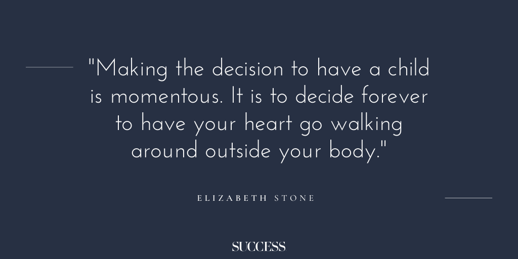 “Making the decision to have a child is momentous. It is to decide forever to have your heart go walking around outside your body.” - Elizabeth Stone