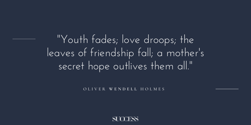 “Youth fades; love droops; the leaves of friendship fall; a mother's secret hope outlives them all.” - Oliver Wendell Holmes