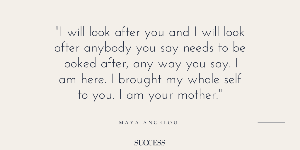 “I will look after you and I will look after anybody you say needs to be looked after, any way you say. I am here. I brought my whole self to you. I am your mother.” - Maya Angelou