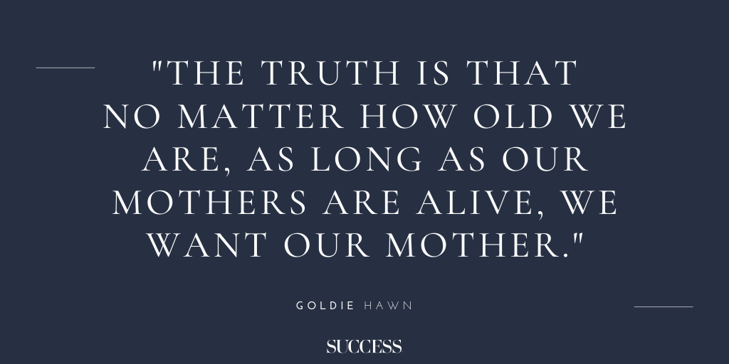 “The truth is that no matter how old we are, as long as our mothers are alive, we want our mother.” - Goldie Hawn