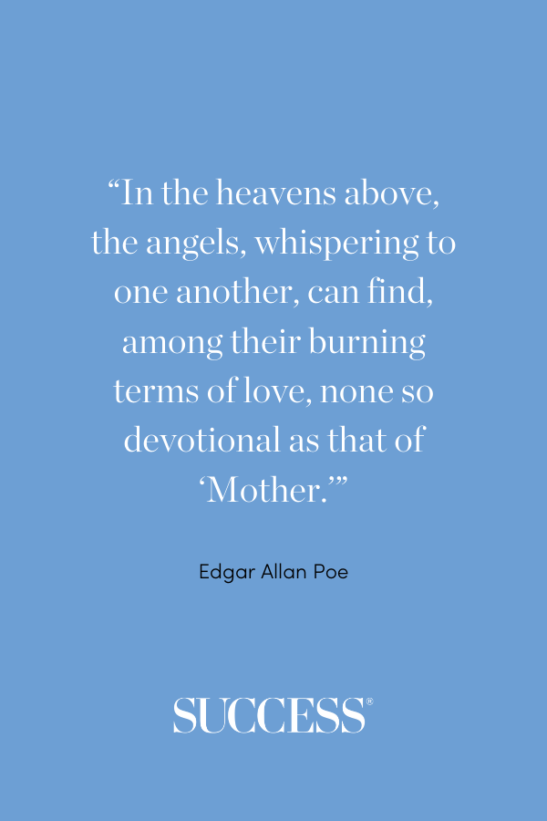 “In the heavens above, the angels, whispering to one another, can find, among their burning terms of love, none so devotional as that of ‘Mother.’” —Edgar Allan Poe