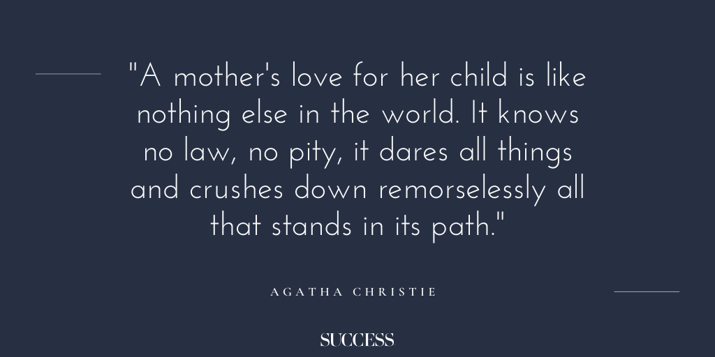 “A mother's love for her child is like nothing else in the world. It knows no law, no pity, it dares all things and crushes down remorselessly all that stands in its path.” - Agatha Christy