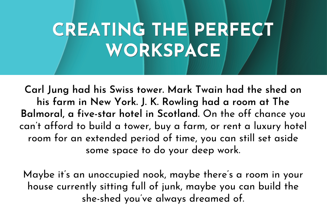Creating the Perfect Workspace: Carl Jung had his Swiss tower. Mark Twain had the shed on his farm in New York. J. K. Rowling had a room at The Balmoral, a five-star hotel in Scotland. On the off chance you can’t afford to build a tower, buy a farm, or rent a luxury hotel room for an extended period of time, you can still set aside some space to do your deep work.

Maybe it’s an unoccupied nook, maybe there’s a room in your house currently sitting full of junk, maybe you can build the she-shed you’ve always dreamed of.