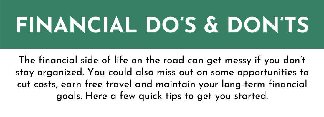 Financial do's and dont's:

The financial side of life on the road can get messy if you don’t stay organized. You could also miss out on some opportunities to cut costs, earn free travel and maintain your long-term financial goals. Here a few quick tips to get you started.