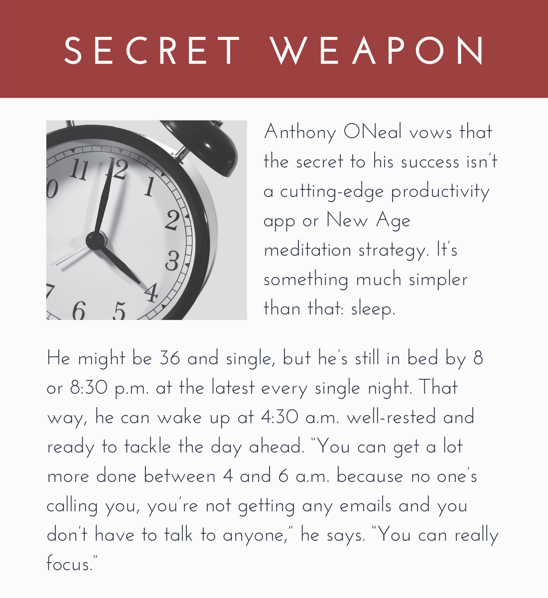 Secret Weapon:

Anthony ONeal vows that the secret to his success isn’t a cutting-edge productivity app or New Age meditation strategy. It’s something much simpler than that: sleep.

He might be 36 and single, but he’s still in bed by 8 or 8:30 p.m. at the latest every single night. That way, he can wake up at 4:30 a.m. well-rested and ready to tackle the day ahead. “You can get a lot more done between 4 and 6 a.m. because no one’s calling you, you’re not getting any emails and you don’t have to talk to anyone,” he says. “You can really focus.”