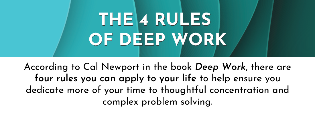 The 4 Rules of Deep Work: According to Cal Newport in the book Deep Work, there are four rules you can apply to your life to help ensure you dedicate more of your time to thoughtful concentration and complex problem solving.