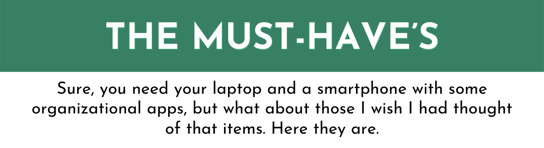 THE MUST-HAVE’s: Sure, you need your laptop and a smartphone with some organizational apps, but what about those I wish I had thought of that items. Here they are.