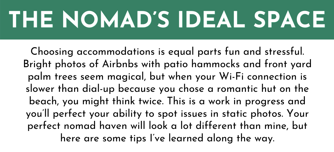 THE NOMAD’S IDEAL SPACE

Choosing accommodations is equal parts fun and stressful. Bright photos of Airbnbs with patio hammocks and front yard palm trees seem magical, but when your Wi-Fi connection is slower than dial-up because you chose a romantic hut on the beach, you might think twice. This is a work in progress and you’ll perfect your ability to spot issues in static photos. Your perfect nomad haven will look a lot different than mine, but here are some tips I’ve learned along the way.