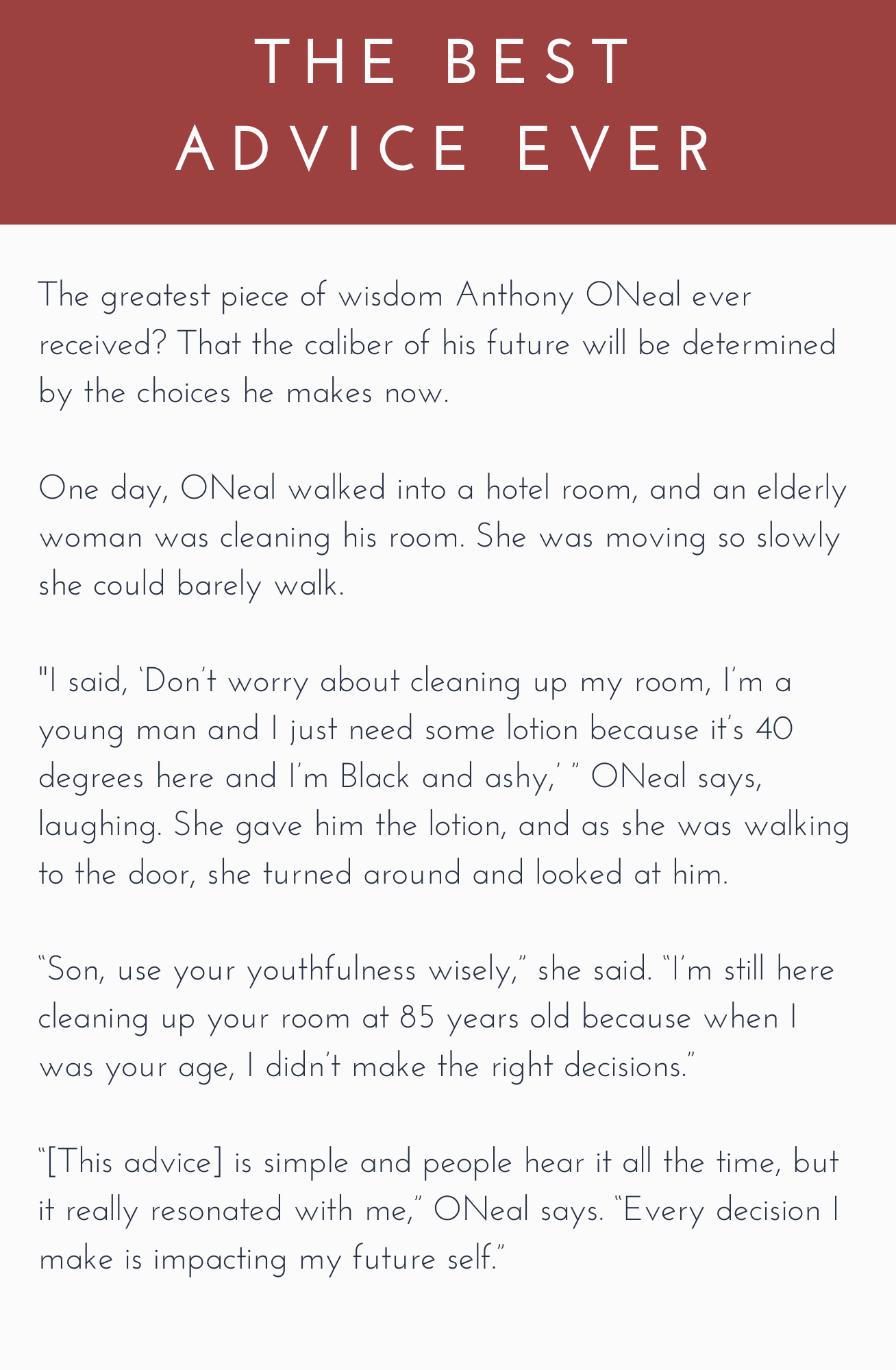 The best advice ever: The greatest piece of wisdom Anthony ONeal ever received? That the caliber of his future will be determined by the choices he makes now.

One day, ONeal walked into a hotel room, and an elderly woman was cleaning his room. She was moving so slowly she could barely walk.

“I said, ‘Don’t worry about cleaning up my room, I’m a young man and I just need some lotion because it’s 40 degrees here and I’m Black and ashy,’ ” ONeal says, laughing. She gave him the lotion, and as she was walking to the door, she turned around and looked at him. 

“Son, use your youthfulness wisely,” she said. “I’m still here cleaning up your room at 85 years old because when I was your age, I didn’t make the right decisions.” 

“[This advice] is simple and people hear it all the time, but it really resonated with me,” ONeal says. “Every decision I make is impacting my future self.”