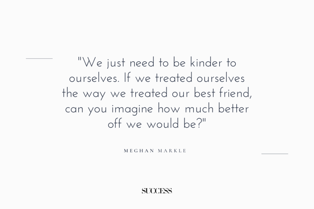 "We just need to be kinder to ourselves. If we treated ourselves the way we treated our best friend, can you imagine how much better off we would be?" — Meghan Markle 