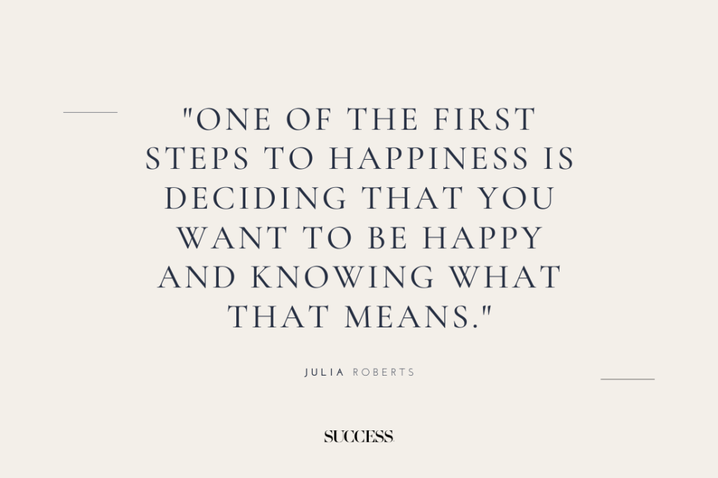 "One of the first steps to happiness is deciding that you want to be happy and knowing what that means." — Julia Roberts