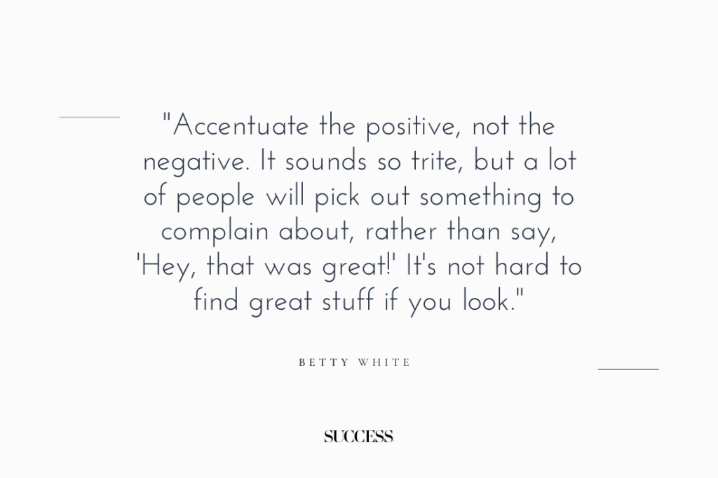 "Accentuate the positive, not the negative. It sounds so trite, but a lot of people will pick out something to complain about, rather than say, ‘Hey, that was great!’ It’s not hard to find great stuff if you look." — Betty White