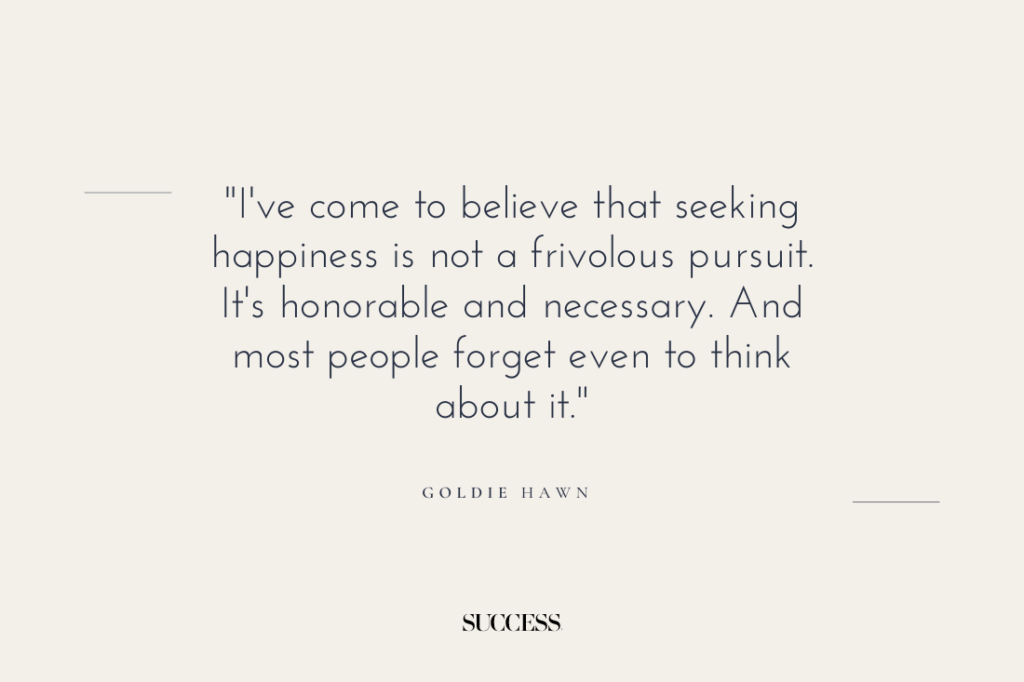 "I've come to believe that seeking happiness is not a frivolous pursuit. It's honorable and necessary. And most people forget even to think about it." — Goldie Hawn 