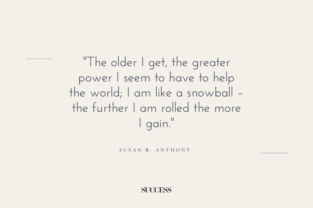 "The older I get, the greater power I seem to have to help the world; I am like a snowball – the further I am rolled the more I gain." — Susan B. Anthony 