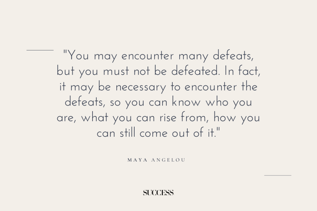 "You may encounter many defeats, but you must not be defeated. In fact, it may be necessary to encounter the defeats, so you can know who you are, what you can rise from, how you can still come out of it." — Maya Angelou